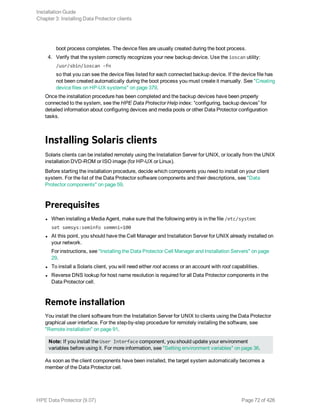boot process completes. The device files are usually created during the boot process.
4. Verify that the system correctly recognizes your new backup device. Use the ioscan utility:
/usr/sbin/ioscan -fn
so that you can see the device files listed for each connected backup device. If the device file has
not been created automatically during the boot process you must create it manually. See "Creating
device files on HP-UX systems" on page 379.
Once the installation procedure has been completed and the backup devices have been properly
connected to the system, see the HPE Data Protector Help index: “configuring, backup devices” for
detailed information about configuring devices and media pools or other Data Protector configuration
tasks.
Installing Solaris clients
Solaris clients can be installed remotely using the Installation Server for UNIX, or locally from the UNIX
installation DVD-ROM or ISO image (for HP-UX or Linux).
Before starting the installation procedure, decide which components you need to install on your client
system. For the list of the Data Protector software components and their descriptions, see "Data
Protector components" on page 59.
Prerequisites
l When installing a Media Agent, make sure that the following entry is in the file /etc/system:
set semsys:seminfo semmni=100
l At this point, you should have the Cell Manager and Installation Server for UNIX already installed on
your network.
For instructions, see "Installing the Data Protector Cell Manager and Installation Servers" on page
29.
l To install a Solaris client, you will need either root access or an account with root capabilities.
l Reverse DNS lookup for host name resolution is required for all Data Protector components in the
Data Protector cell.
Remote installation
You install the client software from the Installation Server for UNIX to clients using the Data Protector
graphical user interface. For the step-by-step procedure for remotely installing the software, see
"Remote installation" on page 91.
Note: If you install the User Interface component, you should update your environment
variables before using it. For more information, see "Setting environment variables" on page 36.
As soon as the client components have been installed, the target system automatically becomes a
member of the Data Protector cell.
Installation Guide
Chapter 3: Installing Data Protector clients
HPE Data Protector (9.07) Page 72 of 426
 