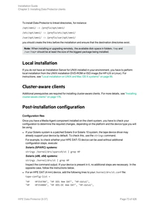 To install Data Protector to linked directories, for instance:
/opt/omni/ -> /prefix/opt/omni/
/etc/opt/omni/ -> /prefix/etc/opt/omni/
/var/opt/omni/ -> /prefix/var/opt/omni/
you should create the links before the installation and ensure that the destination directories exist.
Note: When installing or upgrading remotely, the available disk space in folders /tmp and
/var/tmp> should be at least the size of the biggest package being installed.
Local installation
If you do not have an Installation Server for UNIX installed in your environment, you have to perform
local installation from the UNIX installation DVD-ROM or ISO image (for HP-UX or Linux). For
instructions, see "Local installation on UNIX and Mac OS X systems" on page 99.
Cluster-aware clients
Additional prerequisites are required for installing cluster-aware clients. For more details, see "Installing
cluster-aware clients" on page 176.
Post-installation configuration
Configuration files
Once you have a Media Agent component installed on the client system, you have to check your
configuration to determine the required changes, depending on the platform and the device type you will
be using.
l If your Solaris system is a patched Solaris 9 or Solaris 10 system, the tape device driver may
already support your device by default. To check this, use the strings command.
For example, to check whether your HPE DAT-72 device can be used without additional
configuration steps, execute:
Solaris (SPARC) systems:
strings /kernel/drv/sparcv9/st | grep HP
Solaris (x86, x64) systems:
strings /kernel/drv/st | grep HP
Inspect the command output. If your device is present in it, no additional steps are necessary. In the
opposite case, follow the instructions below.
l For an HPE DAT (4 mm) device, add the following lines to your /kernel/drv/st.conf file:
tape-config-list =
"HP HP35470A", "HP DDS 4mm DAT", "HP-data1",
"HP HP35480A", "HP DDS-DC 4mm DAT", "HP-data1",
Installation Guide
Chapter 3: Installing Data Protector clients
HPE Data Protector (9.07) Page 73 of 426
 