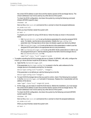 the correct SCSI address to each drive and the robotics (picker) of the exchanger device. The
chosen addresses must not be used by any other device of the system.
To check the SCSI configuration, shut down the system by running the following command
(Solaris (SPARC)-specific step):
shutdown -i0
then run the probe-scsi-all command at the ok prompt to check the assigned addresses:
ok probe-scsi-all
When you have finished, restart the system with:
ok boot -r
To prepare your system for using a SCSI device, follow the steps as shown in the example
below:
i. Edit /kernel/drv/st.conf to set up the device parameters for using the assigned SCSI
ports. For details, see the device documentation. Modify the tape-config-list
parameter only if the tape device driver does not already support your device by default.
ii. Edit /kernel/drv/sgen.conf to set up the device's drive parameters in order to use the
assigned SCSI ports (refer to the appropriate device’s documentation).
iii. Edit /usr/kernel/drv/sgen.conf to set up the ADIC SCSI control device in order to use
the assigned SCSI port 4. Add the following data for the ADIC SCSI Exchanger drive to
the /usr/kernel/drv/sst.conf file:
name=”sst” class= “scsi” target=4 lun=0;
l To enable controlling the SCSI Exchanger devices on Solaris 10 (SPARC, x86, x64), configure the
in-built sgen driver and then install the SCSI device. Follow the steps:
a. Open the file /kernel/drv/sgen.conf.
If the parameter device-type-config-list is present in the file, add a reference for the
changer device to the already existing line, for example:
device-type-config-list=”scanner”, "changer";
If the parameter is not defined yet, add the following line to the file:
device-type-config-list="changer";
b. For each SCSI Exchanger device that you want to control, check if the following line is present
in the file /kernel/drv/sgen.conf and add it if necessary. Replace the ID placeholder with the
address of the device:
name="sgen" class="scsi" target=ID lun=0;
c. At this stage, you are ready to install the SCSI device. Before the installation, you must assign
the correct SCSI address to each drive and the robotics (picker) of the exchanger device. The
chosen addresses must not be used by any other device of the system.
To check the SCSI configuration, shut down the system by the following command (SPARC
system-specific step):
shutdown -i0
then run the probe-scsi-all command at the ok prompt to check the assigned addresses:
ok probe-scsi-all
When you have finished, restart the system with:
ok boot -r
Installation Guide
Chapter 3: Installing Data Protector clients
HPE Data Protector (9.07) Page 76 of 426
 
