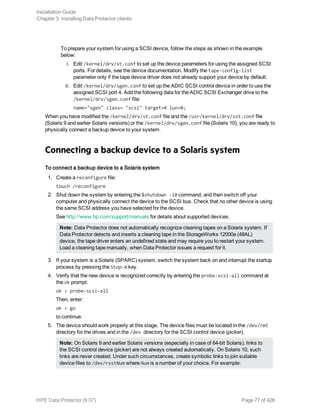To prepare your system for using a SCSI device, follow the steps as shown in the example
below:
i. Edit /kernel/drv/st.conf to set up the device parameters for using the assigned SCSI
ports. For details, see the device documentation. Modify the tape-config-list
parameter only if the tape device driver does not already support your device by default.
ii. Edit /kernel/drv/sgen.conf to set up the ADIC SCSI control device in order to use the
assigned SCSI port 4. Add the following data for the ADIC SCSI Exchanger drive to the
/kernel/drv/sgen.conf file:
name="sgen" class= "scsi" target=4 lun=0;
When you have modified the /kernel/drv/st.conf file and the /usr/kernel/drv/sst.conf file
(Solaris 9 and earlier Solaris versions) or the /kernel/drv/sgen.conf file (Solaris 10), you are ready to
physically connect a backup device to your system.
Connecting a backup device to a Solaris system
To connect a backup device to a Solaris system
1. Create a reconfigure file:
touch /reconfigure
2. Shut down the system by entering the $shutdown -i0 command, and then switch off your
computer and physically connect the device to the SCSI bus. Check that no other device is using
the same SCSI address you have selected for the device.
See http://www.hp.com/support/manuals for details about supported devices.
Note: Data Protector does not automatically recognize cleaning tapes on a Solaris system. If
Data Protector detects and inserts a cleaning tape in the StorageWorks 12000e (48AL)
device, the tape driver enters an undefined state and may require you to restart your system.
Load a cleaning tape manually, when Data Protector issues a request for it.
3. If your system is a Solaris (SPARC) system, switch the system back on and interrupt the startup
process by pressing the Stop-A key.
4. Verify that the new device is recognized correctly by entering the probe-scsi-all command at
the ok prompt:
ok > probe-scsi-all
Then, enter:
ok > go
to continue.
5. The device should work properly at this stage. The device files must be located in the /dev/rmt
directory for the drives and in the /dev directory for the SCSI control device (picker).
Note: On Solaris 9 and earlier Solaris versions (especially in case of 64-bit Solaris), links to
the SCSI control device (picker) are not always created automatically. On Solaris 10, such
links are never created. Under such circumstances, create symbolic links to join suitable
device files to /dev/rsstNum where Num is a number of your choice. For example:
Installation Guide
Chapter 3: Installing Data Protector clients
HPE Data Protector (9.07) Page 77 of 426
 