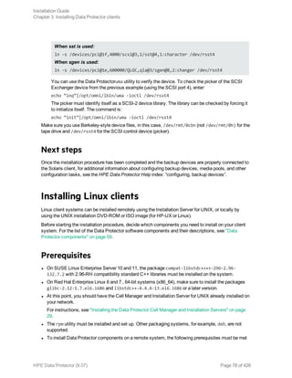 When sst is used:
ln -s /devices/pci@1f,4000/scsi@3,1/sst@4,1:character /dev/rsst4
When sgen is used:
ln -s /devices/pci@1e,600000/QLGC,qla@3/sgen@8,2:changer /dev/rsst4
You can use the Data Protectoruma utility to verify the device. To check the picker of the SCSI
Exchanger device from the previous example (using the SCSI port 4), enter:
echo “inq”|/opt/omni/lbin/uma -ioctl /dev/rsst4
The picker must identify itself as a SCSI-2 device library. The library can be checked by forcing it
to initialize itself. The command is:
echo “init”|/opt/omni/lbin/uma -ioctl /dev/rsst4
Make sure you use Berkeley-style device files, in this case, /dev/rmt/0cbn (not /dev/rmt/0h) for the
tape drive and /dev/rsst4 for the SCSI control device (picker).
Next steps
Once the installation procedure has been completed and the backup devices are properly connected to
the Solaris client, for additional information about configuring backup devices, media pools, and other
configuration tasks, see the HPE Data Protector Help index: “configuring, backup devices”.
Installing Linux clients
Linux client systems can be installed remotely using the Installation Server for UNIX, or locally by
using the UNIX installation DVD-ROM or ISO image (for HP-UX or Linux).
Before starting the installation procedure, decide which components you need to install on your client
system. For the list of the Data Protector software components and their descriptions, see "Data
Protector components" on page 59.
Prerequisites
l On SUSE Linux Enterprise Server 10 and 11, the package compat-libstdc++++-296-2.96-
132.7.2 with 2.96-RH compatibility standard C++ libraries must be installed on the system.
l On Red Hat Enterprise Linux 6 and 7 , 64-bit systems (x86_64), make sure to install the packages
glibc-2.12-1.7.el6.i686 and libstdc++-4.4.4-13.el6.i686 or a later version.
l At this point, you should have the Cell Manager and Installation Server for UNIX already installed on
your network.
For instructions, see "Installing the Data Protector Cell Manager and Installation Servers" on page
29.
l The rpm utility must be installed and set up. Other packaging systems, for example, deb, are not
supported.
l To install Data Protector components on a remote system, the following prerequisites must be met
Installation Guide
Chapter 3: Installing Data Protector clients
HPE Data Protector (9.07) Page 78 of 426
 