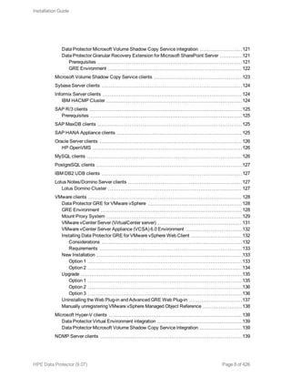 Data Protector Microsoft Volume Shadow Copy Service integration 121
Data Protector Granular Recovery Extension for Microsoft SharePoint Server 121
Prerequisites 121
GRE Environment 122
Microsoft Volume Shadow Copy Service clients 123
Sybase Server clients 124
Informix Server clients 124
IBM HACMP Cluster 124
SAP R/3 clients 125
Prerequisites 125
SAP MaxDB clients 125
SAP HANA Appliance clients 125
Oracle Server clients 126
HP OpenVMS 126
MySQL clients 126
PostgreSQL clients 127
IBM DB2 UDB clients 127
Lotus Notes/Domino Server clients 127
Lotus Domino Cluster 127
VMware clients 128
Data Protector GRE for VMware vSphere 128
GRE Environment 128
Mount Proxy System 129
VMware vCenter Server (VirtualCenter server) 131
VMware vCenter Server Appliance (VCSA) 6.0 Environment 132
Installing Data Protector GRE for VMware vSphere Web Client 132
Considerations 132
Requirements 133
New Installation 133
Option 1 133
Option 2 134
Upgrade 135
Option 1 135
Option 2 136
Option 3 136
Uninstalling the Web Plug-in and Advanced GRE Web Plug-in 137
Manually unregistering VMware vSphere Managed Object Reference 138
Microsoft Hyper-V clients 138
Data Protector Virtual Environment integration 139
Data Protector Microsoft Volume Shadow Copy Service integration 139
NDMP Server clients 139
Installation Guide
HPE Data Protector (9.07) Page 8 of 426
 