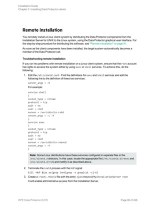 Remote installation
You remotely install a Linux client system by distributing the Data Protector components from the
Installation Server for UNIX to the Linux system, using the Data Protector graphical user interface. For
the step-by-step procedure for distributing the software, see "Remote installation" on page 91.
As soon as the client components have been installed, the target system automatically becomes a
member of the Data Protector cell.
Troubleshooting remote installation
If you run into problems with remote installation on a Linux client system, ensure that the root account
has rights to access the system either by using exec or shell services. To achieve this, do the
following:
1. Edit the /etc/xinetd.conf. Find the definitions for exec and shell services and add the
following line to the definition of these two services:
server_args = -h
For example:
service shell
{
socket_type = stream
protocol = tcp
wait = no
user = root
server = /usr/sbin/in.rshd
server_args = -L -h
}
service exec
{
socket_type = stream
protocol = tcp
wait = no
user = root
server = /usr/sbin/in.rexecd
server_args = -h
}
Note: Some Linux distributions have these services configured in separate files in the
/etc/xinetd.d directory. In this case, locate the appropriate file (/etc/xinetd.d/rexec and
/etc/xinetd.d/rsh) and modify it as described above.
2. Terminate the inetd process with the HUP signal:
kill -HUP $(ps ax|grep inet|grep -v grep|cut -c1-6)
3. Create a ~root/.rhosts file with the entry: SystemNameOfMyInstallationServer root
It will enable administrative access from the Installation Server.
Installation Guide
Chapter 3: Installing Data Protector clients
HPE Data Protector (9.07) Page 80 of 426
 