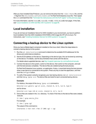 After you have installed Data Protector, you can remove the entry from the -root/.rhosts file, and the
-h flag from the /etc/xinetd.conf (/etc/inetd.conf for Red Hat Enterprise Linux) file. Then repeat
the kill command from the "Terminate the inetd process with the HUP signal:" on the previous page.
For more information, see the rexecd(8), rexec(3), rshd(8), rsh(1), or pam(8) man pages. If this fails,
see "Local installation on UNIX and Mac OS X systems" on page 99.
Local installation
If you do not have an Installation Server for UNIX installed in your environment, you have to perform
local installation from the UNIX installation DVD-ROM or ISO image (for HP-UX or Linux). For
instructions, see "Installing Installation Servers for UNIX systems" on page 44.
Connecting a backup device to the Linux system
Once you have a Media Agent component installed on the Linux client, follow the steps below to
connect a backup device to the system:
1. Run the cat /proc/scsi/scsi command to determine the available SCSI addresses for the
drives and control device (robotics).
2. Set the SCSI address on the device. Depending on the device type, this can be done by switching
on the device. For details, see the documentation that comes with the device.
For details about supported devices, see http://support.openview.hp.com/selfsolve/manuals.
3. Connect the device to the system, switch on the device, then switch on the computer, and wait
until the boot process completes. The device files are created during the boot process.
On Red Hat Enterprise Linux systems, an application, Kudzu, is launched during the boot process
when a new device is connected to the system. Press any key to start the application, and then
click the Configure button.
4. To verify if the system correctly recognizes your new backup device, run cat /proc/scsi/scsi
and then dmesg |grep scsi. The device files are listed for each connected backup device.
Examples
For robotics, the output of the dmesg |grep scsi command is:
Detected scsi generic sg2 at scsi2, channel 0, id 4, lun 0, type 8
and for drives:
Detected scsi tape st0 at scsi2, channel 0, id 5, lun 0
5. Device files are created in the /dev directory. To check if the links to the device files were created,
execute:
ll /dev | grep device_file
For example:
ll /dev | grep sg2
The output of this command is:
lrwxrwxrwx 1 root root 3 Nov 27 2001 sg2 -> sgc
Installation Guide
Chapter 3: Installing Data Protector clients
HPE Data Protector (9.07) Page 81 of 426
 