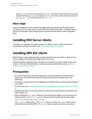 where /dev/sg2 is a link to the device file /dev/sgc. This means that the device files to be used
by Data Protector are /dev/sgc for robotics and /dev/st0 for drive. Device files for robotics are
sga, sgb, sgc,… sgh, and for the drives st0, st1,... st7.
Next steps
Once the installation procedure has been completed and the backup devices have been properly
connected to the Linux client system, see the HPE Data Protector Help index: “configuring, backup
devices” for information about configuring backup devices and media pools, or other configuration
tasks.
Installing ESX Server clients
ESX Server is a modified Linux operating system. For details on how to install Data Protector
components on ESX Server systems, see "Installing Linux clients" on page 78.
Installing IBM AIX clients
IBM AIX clients can be installed remotely using the Installation Server for UNIX, or locally from the
UNIX installation DVD-ROM or ISO image (for HP-UX or Linux).
Before starting the installation process, decide which components you need to install on your client
system. For the list of the Data Protector software components and their descriptions, see "Data
Protector components" on page 59.
Prerequisites
l For system requirements, disk space requirements, supported platforms, and Data Protector
components, see the HPE Data Protector Product Announcements, Software Notes, and
References.
l At this point, you should have the Cell Manager and Installation Server for UNIX already installed on
your network.
For instructions, see "Installing the Data Protector Cell Manager and Installation Servers" on page
29.
l Reverse DNS lookup for host name resolution is required for all Data Protector components in the
Data Protector cell.
l Before installing the Disk Agent component, check that the port mapper is up and running on the
selected system. In the /etc/rc.tcpip file, there must be the line that starts the port mapper:
start /usr/sbin/portmap “$src_running”
The src_running flag is set to 1 if the srcmstr daemon is running. The srcmstr daemon is the
System Resource Controller (SRC). The srcmstr daemon spawns and controls subsystems,
Installation Guide
Chapter 3: Installing Data Protector clients
HPE Data Protector (9.07) Page 82 of 426
 