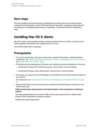 Next steps
Once the installation procedure has been completed and your backup devices have been properly
connected to the AIX system, see the HPE Data Protector Help index: “configuring, backup devices”
for information on configuring backup devices, media pools, or other Data Protector configuration
tasks.
Installing Mac OS X clients
Mac OS X clients can be installed remotely using the Installation Server for UNIX, or locally from the
UNIX installation DVD-ROM or ISO image (for HP-UX or Linux).
Only the Disk Agent (DA) is supported.
Prerequisites
l For system requirements, disk space requirements, supported OS versions, and Data Protector
components, see "RAM and disk space requirements " below, "Installing Mac OS X clients" above,
and "Installing Mac OS X clients" above.
l The following are the prerequisites for Windows user interface and remote installations on the client:
l On Microsoft Windows XP Professional systems, Service Pack 3 must be installed.
l On Microsoft Windows Server 2003 systems, Service Pack 2 must be installed.
l At this point, you should have the Cell Manager and Installation Server for UNIX already installed on
your network.
For instructions, see "Installing the Data Protector Cell Manager and Installation Servers" on page
29.
l Reverse DNS lookup for host name resolution is required for all Data Protector components in the
Data Protector cell.
RAM and disk space requirements for the Data Protector client components on Windows
systems
The following table presents the minimum RAM and disk space requirements for different Data
Protector client components on Windows systems:
RAM and disk space requirements
Installation Guide
Chapter 3: Installing Data Protector clients
HPE Data Protector (9.07) Page 84 of 426
 