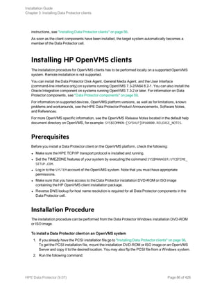 instructions, see "Installing Data Protector clients" on page 56.
As soon as the client components have been installed, the target system automatically becomes a
member of the Data Protector cell.
Installing HP OpenVMS clients
The installation procedure for OpenVMS clients has to be performed locally on a supported OpenVMS
system. Remote installation is not supported.
You can install the Data Protector Disk Agent, General Media Agent, and the User Interface
(command-line interface only) on systems running OpenVMS 7.3-2/IA64 8.2-1. You can also install the
Oracle Integration component on systems running OpenVMS 7.3-2 or later. For information on Data
Protector components, see "Data Protector components" on page 59.
For information on supported devices, OpenVMS platform versions, as well as for limitations, known
problems and workarounds, see the HPE Data Protector Product Announcements, Software Notes,
and References.
For more OpenVMS specific information, see the OpenVMS Release Notes located in the default help
document directory on OpenVMS, for example: SYS$COMMON:[SYSHLP]DPA0800.RELEASE_NOTES.
Prerequisites
Before you install a Data Protector client on the OpenVMS platform, check the following:
l Make sure the HPE TCP/IP transport protocol is installed and running.
l Set the TIMEZONE features of your system by executing the command SYS$MANAGER:UTC$TIME_
SETUP.COM.
l Log in to the SYSTEM account of the OpenVMS system. Note that you must have appropriate
permissions.
l Make sure that you have access to the Data Protector installation DVD-ROM or ISO image
containing the HP OpenVMS client installation package.
l Reverse DNS lookup for host name resolution is required for all Data Protector components in the
Data Protector cell.
Installation Procedure
The installation procedure can be performed from the Data Protector Windows installation DVD-ROM
or ISO image.
To install a Data Protector client on an OpenVMS system
1. If you already have the PCSI installation file go to "Installing Data Protector clients" on page 56.
To get the PCSI installation file, mount the installation DVD-ROM or ISO image on an OpenVMS
Server and copy it to the desired location. You may also ftp the PCSI file from a Windows system.
2. Run the following command:
Installation Guide
Chapter 3: Installing Data Protector clients
HPE Data Protector (9.07) Page 86 of 426
 