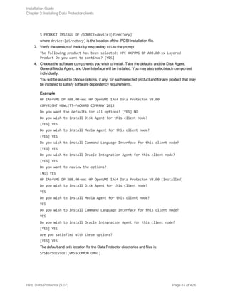 $ PRODUCT INSTALL DP /SOURCE=device:[directory]
where device:[directory] is the location of the .PCSI installation file.
3. Verify the version of the kit by responding YES to the prompt:
The following product has been selected: HPE AXPVMS DP A08.00-xx Layered
Product Do you want to continue? [YES]
4. Choose the software components you wish to install. Take the defaults and the Disk Agent,
General Media Agent, and User Interface will be installed. You may also select each component
individually.
You will be asked to choose options, if any, for each selected product and for any product that may
be installed to satisfy software dependency requirements.
Example
HP IA64VMS DP A08.00-xx: HP OpenVMS IA64 Data Protector V8.00
COPYRIGHT HEWLETT-PACKARD COMPANY 2013
Do you want the defaults for all options? [YES] NO
Do you wish to install Disk Agent for this client node?
[YES] YES
Do you wish to install Media Agent for this client node?
[YES] YES
Do you wish to install Command Language Interface for this client node?
[YES] YES
Do you wish to install Oracle Integration Agent for this client node?
[YES] YES
Do you want to review the options?
[NO] YES
HP IA64VMS DP X08.00-xx: HP OpenVMS IA64 Data Protector V8.00 [Installed]
Do you wish to install Disk Agent for this client node?
YES
Do you wish to install Media Agent for this client node?
YES
Do you wish to install Command Language Interface for this client node?
YES
Do you wish to install Oracle Integration Agent for this client node?
[YES] YES
Are you satisfied with these options?
[YES] YES
The default and only location for the Data Protector directories and files is:
SYS$SYSDEVICE:[VMS$COMMON.OMNI]
Installation Guide
Chapter 3: Installing Data Protector clients
HPE Data Protector (9.07) Page 87 of 426
 