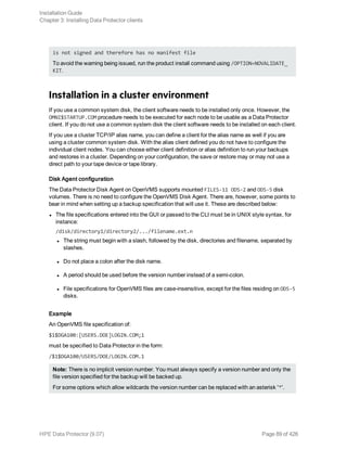 is not signed and therefore has no manifest file
To avoid the warning being issued, run the product install command using /OPTION=NOVALIDATE_
KIT.
Installation in a cluster environment
If you use a common system disk, the client software needs to be installed only once. However, the
OMNI$STARTUP.COM procedure needs to be executed for each node to be usable as a Data Protector
client. If you do not use a common system disk the client software needs to be installed on each client.
If you use a cluster TCP/IP alias name, you can define a client for the alias name as well if you are
using a cluster common system disk. With the alias client defined you do not have to configure the
individual client nodes. You can choose either client definition or alias definition to run your backups
and restores in a cluster. Depending on your configuration, the save or restore may or may not use a
direct path to your tape device or tape library.
Disk Agent configuration
The Data Protector Disk Agent on OpenVMS supports mounted FILES-11 ODS-2 and ODS-5 disk
volumes. There is no need to configure the OpenVMS Disk Agent. There are, however, some points to
bear in mind when setting up a backup specification that will use it. These are described below:
l The file specifications entered into the GUI or passed to the CLI must be in UNIX style syntax, for
instance:
/disk/directory1/directory2/.../filename.ext.n
l The string must begin with a slash, followed by the disk, directories and filename, separated by
slashes.
l Do not place a colon after the disk name.
l A period should be used before the version number instead of a semi-colon.
l File specifications for OpenVMS files are case-insensitive, except for the files residing on ODS-5
disks.
Example
An OpenVMS file specification of:
$1$DGA100:[USERS.DOE]LOGIN.COM;1
must be specified to Data Protector in the form:
/$1$DGA100/USERS/DOE/LOGIN.COM.1
Note: There is no implicit version number. You must always specify a version number and only the
file version specified for the backup will be backed up.
For some options which allow wildcards the version number can be replaced with an asterisk '*'.
Installation Guide
Chapter 3: Installing Data Protector clients
HPE Data Protector (9.07) Page 89 of 426
 