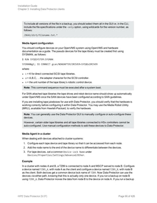 To include all versions of the file in a backup, you should select them all in the GUI or, in the CLI,
include the file specifications under the -only option, using wildcards for the version number, as
follows:
/DKA1/dir1/filename.txt.*
Media Agent configuration
You should configure devices on your OpenVMS system using OpenVMS and hardware
documentation as a guide. The pseudo devices for the tape library must be created first using
SYSMAN, as follows:
$ RUN SYS$SYSTEM:SYSMAN
SYSMAN> IO CONNECT gcan/NOADAPTER/DRIVER=SYS$GcDRIVER
where:
l c = K for direct connected SCSI tape libraries.
l a = A,B,C, …the adapter character for the SCSI controller.
l n = the unit number of the tape library’s robotic control device.
Note: This command sequence must be executed after a system boot.
For SAN attached tape libraries the tape drives and robot device name should show up automatically
under OpenVMS once the SAN devices have been configured according to SAN guidelines.
If you are installing tape jukeboxes for use with Data Protector, you should verify that the hardware is
working correctly before configuring it within Data Protector. You may use the Media Robot Utility
(MRU), available from Hewlett-Packard, to verify the hardware.
Note: You can generally use the Data Protector GUI to manually configure or auto-configure these
devices.
However, certain older tape libraries and all tape libraries connected to HSx controllers cannot be
auto-configured. Use manual configuration methods to add these devices to Data Protector.
Media Agent in a cluster
When dealing with devices attached to cluster systems:
1. Configure each tape device and tape library so that it can be accessed from each node.
2. Add the node name to the end of the device name to differentiate between the devices.
3. For tape devices, set a common Device Lock Name under
Devices/Properties/Settings/Advanced/Other.
Example
In a cluster with nodes A and B, a TZ89 is connected to node A and MSCP served to node B. Configure
a device named TZ89_A, with node A as the client and configure a device named TZ89_B, with node B
as the client. Both devices get a common device lock name of TZ89. Now Data Protector can use the
devices via either path, knowing that this is actually only one device. If you run a backup on node B
using TZ89_A, Data Protector moves the data from node B to the device on node A. If you run a backup
Installation Guide
Chapter 3: Installing Data Protector clients
HPE Data Protector (9.07) Page 90 of 426
 