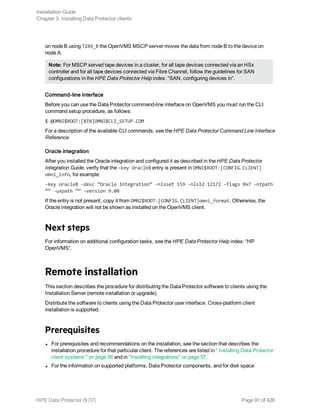 on node B using TZ89_B the OpenVMS MSCP server moves the data from node B to the device on
node A.
Note: For MSCP served tape devices in a cluster, for all tape devices connected via an HSx
controller and for all tape devices connected via Fibre Channel, follow the guidelines for SAN
configurations in the HPE Data Protector Help index: “SAN, configuring devices in”.
Command-line interface
Before you can use the Data Protector command-line interface on OpenVMS you must run the CLI
command setup procedure, as follows:
$ @OMNI$ROOT:[BIN]OMNI$CLI_SETUP.COM
For a description of the available CLI commands, see the HPE Data Protector Command Line Interface
Reference.
Oracle integration
After you installed the Oracle integration and configured it as described in the HPE Data Protector
Integration Guide, verify that the -key Oracle8 entry is present in OMNI$ROOT:[CONFIG.CLIENT]
omni_info, for example:
-key oracle8 -desc “Oracle Integration” -nlsset 159 -nlsId 12172 -flags 0x7 -ntpath
““ -uxpath ““ -version 9.00
If the entry is not present, copy it from OMNI$ROOT:[CONFIG.CLIENT]omni_format. Otherwise, the
Oracle integration will not be shown as installed on the OpenVMS client.
Next steps
For information on additional configuration tasks, see the HPE Data Protector Help index: “HP
OpenVMS”.
Remote installation
This section describes the procedure for distributing the Data Protector software to clients using the
Installation Server (remote installation or upgrade).
Distribute the software to clients using the Data Protector user interface. Cross-platform client
installation is supported.
Prerequisites
l For prerequisites and recommendations on the installation, see the section that describes the
installation procedure for that particular client. The references are listed in " Installing Data Protector
client systems " on page 56 and in "Installing integrations" on page 57.
l For the information on supported platforms, Data Protector components, and for disk space
Installation Guide
Chapter 3: Installing Data Protector clients
HPE Data Protector (9.07) Page 91 of 426
 