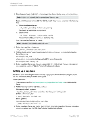 3. Store the public key in the $HOME/.ssh directory on the client under the name authorized_keys.
Note: $HOME/.ssh is usually the home directory of the root user.
To set an SSH protocol version (SSH1 or SSH2), modify the protocol parameter in the following
files:
a. On the Installation Server:
ssh_install_directory /ssh/etc/ssh_config
This file will be used by the ssh command.
b. On the client:
ssh_install_directory /ssh/etc/sshd_config
This command will be used by the ssh daemon (sshd).
Note that these two files must be in sync.
Note: The default SSH protocol version is SSH2.
4. On the client, start the ssh daemon:
ssh_install_directory /ssh/sbin/sshd
5. Add the client to a list of known hosts (located in $HOME/.ssh/known_hosts on the Installation
Server) by running:
ssh root@client_host
where client_host must be the fully qualified DNS name, for example:
ssh root@client1.company.com
6. On the Installation Server, set the omnirc option OB2_SSH_ENABLED to 1. For more information on
omnirc options, see the HPE Data Protector Troubleshooting Guide.
Setting up a keychain
Keychain is a tool eliminating the need to manually supply a passphrase when decrypting the private
key. It is needed only if the private key is encrypted.
To set up keychain:
1. Download keychain from http://www.gentoo.org/proj/en/keychain/index.xml to the Installation
Server.
2. Add the following two lines to $HOME/.profile:
HP-UX and Solaris systems:
keychain_install_directory /keychain-keychain_version/keychain
$HOME/.ssh/private_key
. $HOME/.keychain/'hostname'-sh
Linux systems:
/usr/bin/keychain $HOME/.ssh/private_key
. $HOME/.keychain/'hostname'-sh
3. On the Installation Server, set the OB2_ENCRYPT_PVT_KEY omnirc option to 1. For more information
on omnirc options, see the HPE Data Protector Troubleshooting Guide.
Installation Guide
Chapter 3: Installing Data Protector clients
HPE Data Protector (9.07) Page 94 of 426
 