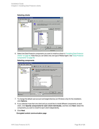 Selecting clients
6. Select the Data Protector components you want to install as shown in "Installing Data Protector
clients" on page 56. Note that you can select only one type of Media Agent. See "Data Protector
components" on page 59.
Selecting components
7. To change the default user account and target directory (on Windows only) for the installation,
click Options.
8. If you selected more than one client and you would like to install different components on each
client, click Specify components for each client individually and then click Next. Select the
components you want to install for each client independently.
9. Click Next.
Encrypted control communication page
Installation Guide
Chapter 3: Installing Data Protector clients
HPE Data Protector (9.07) Page 96 of 426
 