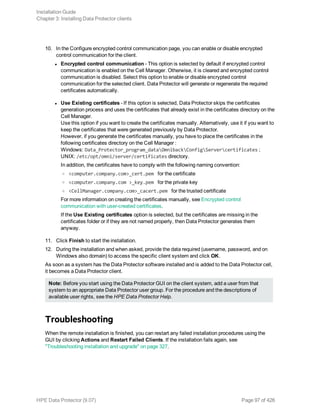 10. In the Configure encrypted control communication page, you can enable or disable encrypted
control communication for the client.
l Encrypted control communication - This option is selected by default if encrypted control
communication is enabled on the Cell Manager. Otherwise, it is cleared and encrypted control
communication is disabled. Select this option to enable or disable encrypted control
communication for the selected client. Data Protector will generate or regenerate the required
certificates automatically.
l Use Existing certificates - If this option is selected, Data Protector skips the certificates
generation process and uses the certificates that already exist in the certificates directory on the
Cell Manager.
Use this option if you want to create the certificates manually. Alternatively, use it if you want to
keep the certificates that were generated previously by Data Protector.
However, if you generate the certificates manually, you have to place the certificates in the
following certificates directory on the Cell Manager :
Windows: Data_Protector_program_dataOmnibackConfigServercertificates ;
UNIX: /etc/opt/omni/server/certificates directory.
In addition, the certificates have to comply with the following naming convention:
o <computer.company.com>_cert.pem for the certificate
o <computer.company.com >_key.pem for the private key
o <CellManager.company.com>_cacert.pem for the trusted certificate
For more information on creating the certificates manually, see Encrypted control
communication with user-created certificates.
If the Use Existing certificates option is selected, but the certificates are missing in the
certificates folder or if they are not named properly, then Data Protector generates them
anyway.
11. Click Finish to start the installation.
12. During the installation and when asked, provide the data required (username, password, and on
Windows also domain) to access the specific client system and click OK.
As soon as a system has the Data Protector software installed and is added to the Data Protector cell,
it becomes a Data Protector client.
Note: Before you start using the Data Protector GUI on the client system, add a user from that
system to an appropriate Data Protector user group. For the procedure and the descriptions of
available user rights, see the HPE Data Protector Help.
Troubleshooting
When the remote installation is finished, you can restart any failed installation procedures using the
GUI by clicking Actions and Restart Failed Clients. If the installation fails again, see
"Troubleshooting installation and upgrade" on page 327.
Installation Guide
Chapter 3: Installing Data Protector clients
HPE Data Protector (9.07) Page 97 of 426
 