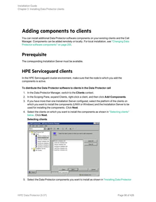 Adding components to clients
You can install additional Data Protector software components on your existing clients and the Cell
Manager. Components can be added remotely or locally. For local installation, see "Changing Data
Protector software components" on page 255.
Prerequisite
The corresponding Installation Server must be available.
HPE Serviceguard clients
In the HPE Serviceguard cluster environment, make sure that the node to which you add the
components is active.
To distribute the Data Protector software to clients in the Data Protector cell
1. In the Data Protector Manager, switch to the Clients context.
2. In the Scoping Pane, expand Clients, right-click a client, and then click Add Components.
3. If you have more than one Installation Server configured, select the platform of the clients on
which you want to install the components (UNIX or Windows) and the Installation Server to be
used for installing the components. Click Next.
4. Select the clients on which you want to install the components as shown in "Selecting clients"
below. Click Next.
Selecting clients
5. Select the Data Protector components you want to install as shown in "Installing Data Protector
Installation Guide
Chapter 3: Installing Data Protector clients
HPE Data Protector (9.07) Page 98 of 426
 