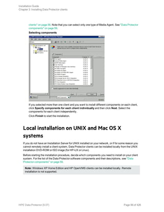clients" on page 56. Note that you can select only one type of Media Agent. See "Data Protector
components" on page 59.
Selecting components
If you selected more than one client and you want to install different components on each client,
click Specify components for each client individually and then click Next. Select the
components for each client independently.
Click Finish to start the installation.
Local installation on UNIX and Mac OS X
systems
If you do not have an Installation Server for UNIX installed on your network, or if for some reason you
cannot remotely install a client system, Data Protector clients can be installed locally from the UNIX
installation DVD-ROM or ISO image (for HP-UX or Linux).
Before starting the installation procedure, decide which components you need to install on your client
system. For the list of the Data Protector software components and their descriptions, see "Data
Protector components" on page 59.
Note: Windows XP Home Edition and HP OpenVMS clients can be installed locally. Remote
installation is not supported.
Installation Guide
Chapter 3: Installing Data Protector clients
HPE Data Protector (9.07) Page 99 of 426
 