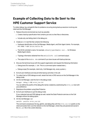 Example of Collecting Data to Be Sent to the
HPE Customer Support Service
To collect debug, log, and getinfo files for problems occurring during backup sessions involving one
client and the Cell Manager:
1. Reduce the error environment as much as possible:
l Create a backup specification that contains just one or a few files or directories.
l Include only one failing client in the debug run.
2. Create an info text file that contains the following:
l Hardware identification of the Cell Manager, Media Agent, and Disk Agent clients. For example,
HPE-9000 T-600 Series; Vectra XA.
l The SCSI controller’s name, for example, onboard_type/Adaptec xxx/... for Windows
Media Agent clients.
l Topology information obtained from the omnicellinfo -cell command output.
l The output of the devbra -dev command if you have issues with backup devices.
3. Discuss the technical issue with the support organization and request the following information:
l Debug level (For example, 1-200. This is a command option needed later.).
l Debug scope (For example, client only, Cell Manager only, every system.).
4. Exit all user interfaces and stop all other backup activities in the cell.
5. To collect Inet or CRS debugs as well, restart the Inet or CRS service on the Cell Manager in the
debug mode.
6. On the Cell Manager, start the GUI in the debug mode:
manager -debug 1-200 error_run.txt
You can define the postfix of the debug file names created by substituting the error_run text with
your preference.
7. Reproduce the problem using Data Protector.
8. Exit all user interfaces to quit the debug mode.
If you collected Inet and CRS debugs as well, restart the Data Protector services on the Cell
Manager without the debug option.
9. On the Cell Manager, run:
omnidlc -postfix error_run.txt
The command compresses the log, getinfo, and debug files with the error_run.txt postfix on the
client and sends them over the network to the Cell Manager, where they are packed and saved in
the dlc.pck file in the current directory.
Troubleshooting Guide
Chapter 11: Before Calling Support
HPE Data Protector (9.07) Page 113 of 115
 