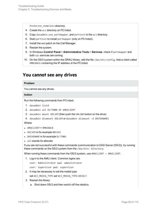 Protector_homebin directory.
4. Create the aci directory on PC/robot.
5. Copy dasadmin.exe, portmapper, and portinst to the aci directory.
6. Start portinst to install portmapper (only on PC/robot).
7. Install the mmd patch on the Cell Manager.
8. Restart the system.
9. In Windows Control Panel > Administrative Tools > Services, check if portmapper and
both rpc services are running.
10. On the OS/2 system within the GRAU library, edit the file /das/etc/config. Add a client called
OMNIBACK containing the IP address of the PC/robot.
You cannot see any drives
Problem
You cannot see any drives.
Action
Run the following commands from PC/robot:
1. dasadmin listd
2. dasadmin all DLT7000 UP AMUCLIENT
3. dasadmin mount VOLSER (then push the UNLOAD button on the drive)
4. dasadmin dismount VOLSER or dasadmin dismount -d DRIVENAME)
Where:
l AMUCLIENT = OMNIBACK
l VOLSER is for example 001565
l DRIVENAME is for example DLT7001
l all stands for allocate
If you are not successful with these commands (communication to DAS Server (OS/2)), try running
these commands on the OS/2 system from the /das/bin/ directory.
When running these commands from the OS/2 system, use AMUCLIENT = AMUCLIENT.
1. Log in to the AMU client. Common logins are:
user: Administrator pwd: administrator
user: Supervisor pwd: supervisor
2. It may be necessary to set the media type:
set ACI_MEDIA_TYPE set ACI_MEDIA_TYPE=DECDLT
3. Restart the library:
a. Shut down OS/2 and then switch off the robotics.
Troubleshooting Guide
Chapter 5: Troubleshooting Devices and Media
HPE Data Protector (9.07) Page 59 of 115
 