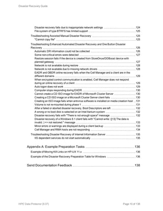 Disaster recovery fails due to inappropriate network settings 124
File system of type BTRFS has limited support 125
Troubleshooting Assisted Manual Disaster Recovery 125
"Cannot copy file" 125
Troubleshooting Enhanced Automated Disaster Recovery and One Button Disaster
Recovery 126
Automatic DR information could not be collected 126
Some non-critical errors were detected 127
Restore session fails if the device is created from StoreOnce/DDBoost device with
planned gateway 127
Network is not available during restore 128
Network is not available due to missing network drivers 128
EADR and OBDR online recovery fails when the Cell Manager and a client are in the
different domains 129
When encrypted control communication is enabled, Cell Manager does not respond
during an online recovery of a client 129
Auto logon does not work 129
Computer stops responding during EADR 130
Cannot create a CD ISO image for EADR of Microsoft Cluster Server 130
Creating a CD ISO image on a Microsoft Cluster Server client fails 130
Creating an ISO image fails when antivirus software is installed on media creation host 131
Volume is not re-mounted during phase 1 131
After a failed or aborted disaster recovery, Boot Descriptors are left 132
A wrong or no boot disk is selected on an Intel Itanium system 132
Disaster recovery fails with "There is not enough space" message 132
Disaster recovery of a Windows 8.1 client fails with "Cannot write: ([13] The data is
invalid. ) => not restored." message 133
Minor errors or warnings are displayed during a client backup 133
Cell Manager and RMA hosts are not responding 134
Troubleshooting Disaster Recovery of Internet Information Server 135
IIS dependent services do not start automatically 135
Appendix A: Example Preparation Tasks 136
Example of Moving Kill Links on HP-UX 11.x 136
Example of the Disaster Recovery Preparation Table for Windows 136
Send Documentation Feedback 138
Disaster Recovery Guide
HPE Data Protector (9.07) Page 10 of 138
 