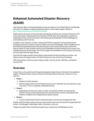 Enhanced Automated Disaster Recovery
(EADR)
Data Protector offers an enhanced disaster recovery procedure for Linux Data Protector Cell Manager
and clients. For details on supported operating systems, see the latest support matrices at
http://support.openview.hp.com/selfsolve/manuals.
EADR collects all relevant environment data automatically at backup time. During a full backup of the
entire client system, data required for the temporary DR OS setup and configuration is packed in a
single large recovery set file and stored on the backup tape (and optionally on the Cell Manager) for
each backed up client in the cell.
In addition to this image file, a Phase 1 Startup file (P1S file), required for correct partitioning and
formatting of the disk is stored on a backup medium and on the Cell Manager. When a disaster occurs,
the Enhanced Automated Disaster Recovery Wizard is used to restore the recovery set from the
backup medium (if it has not been saved on the Cell Manager during the full backup) and convert it into
a disaster recovery CD ISO image. The CD ISO image can be recorded on a CD using any CD burning
tool and used to boot the target system.
Once DR OS Image is booted, Data Protector automatically formats and partitions the disks, and
finally recovers the original system with Data Protector as it was at the time of the backup.
HPE recommends to restrict access to backup media, recovery set files, SRD files, and disaster
recovery CDs.
Overview
Ensure that you have performed all the general preparation steps that are mentioned in the preparation
chapter. The general steps using the Enhanced Automated Disaster Recovery method for a Linux
client are:
1. Phase 1
a. Replace the faulty hardware.
b. Boot the target system from the disaster recovery CD or USB flash drive and select the scope
of recovery. This is a completely unattended recovery.
2. Phase 2
a. Depending on the recovery scope you select, the selected volumes are automatically
restored. Critical volumes (the boot and root volumes and the volumes containing the Data
Protector installation and configuration) are always restored.
3. Phase 3
a. Use the standard Data Protector restore procedure to restore user and application data.
Prepare a DR OS image in advance for any critical systems that must be restored first (especially DNS
servers, Cell Managers, Media Agent clients, file servers, and so on).
Prepare removable media containing encryption keys in advance for Cell Manager recovery.
Disaster Recovery Guide
Chapter 4: Disaster recovery on UNIX systems
HPE Data Protector (9.07) Page 100 of 138
 