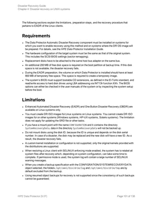 The following sections explain the limitations, preparation steps, and the recovery procedure that
pertains to EADR of the Linux clients.
Requirements
l The Data Protector Automatic Disaster Recovery component must be installed on systems for
which you want to enable recovery using this method and on systems where the DR OS image will
be prepared. For details, see the HPE Data Protector Installation Guide.
l The hardware configuration of the target system must be the same as that of the original system.
This includes the SCSI BIOS settings (sector remapping).
l Replacement disks have to be attached to the same host bus adapter on the same bus.
l An additional 200 MB of free disk space is required on the boot partition at backup time. If this disk
space is not available, the disaster recovery fails.
l During the EADR preparation, the volume on which Data Protector is installed should have at least
800 MB of temporary free space. This space is required to create a temporary image.
l The system’s BIOS must support bootable CD extensions, as defined in the El-Torito standard, and
read/write access to hard disk drives using LBA addressing via INT13h function XXh. The BIOS
options can either be checked in the user manuals of the system or by inspecting the system setup
before the boot.
Limitations
l Enhanced Automated Disaster Recovery (EADR) and One Button Disaster Recovery (OBDR) are
available on Linux systems only.
l You must create DR ISO images for Linux systems on Linux systems. You cannot create DR ISO
images for on other systems (Windows systems, HP-UX systems, Solaris systems). The limitation
does not apply for updating the SRD file or other tasks.
l If you have a mount point with the name CONFIGURATION and it contains the directory
SystemRecoveryData, data in the directory SystemRecoveryData will not be backed up.
l Do not mount disks using the disk ID, because the ID is unique and depends on the disk serial
number. In case of a disaster, the disk may be replaced and the new disk will have a new ID. As a
result, the disaster recovery fails.
l A custom kernel installation or configuration is not supported, only the original kernels provided with
the distributions are supported.
l When restoring a Linux client with SELINUX enforcing mode enabled, the system has to relabel all
system files after recovery which, depending on system configuration, can take some time to
complete. If permissive mode is used, the system log will contain a large number of SELINUX
warning messages.
l When you create a backup specification with the CONFIGRATION/SYSTEMRECOVERYDATA
object selected, the folders /opt/omni/bin/drim/log and /opt/omni/bin/drim/tmp are by
default excluded from the backup.
l Using resumed object backups for recovery is not supported since the consistency of such backups
cannot be guaranteed.
Disaster Recovery Guide
Chapter 4: Disaster recovery on UNIX systems
HPE Data Protector (9.07) Page 101 of 138
 