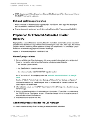 l EADR of systems with Fibre Channel over Ethernet (FCoE) LUNs and Fibre Channel over Ethernet
(FCoE) SAN boot are not supported..
Disk and partition configuration
l A new disk has to be the same size or bigger than the crashed disk. If it is larger than the original
disk, the difference will remain unallocated.
l Only vendor-specific partitions of type 0x12 (including EISA) and 0xFE are supported for EADR.
Preparation for Enhanced Automated Disaster
Recovery
To prepare for a successful disaster recovery, follow the instructions related to the general preparation
procedure for all disaster recovery methods before completing the steps listed in this topic. You have to
prepare in advance in order to perform a disaster recovery fast and efficiently. You should pay special
attention to disaster recovery preparation for the Cell Manager.
Prepare for disaster recovery before a disaster occurs.
General preparations
1. Perform a full backup of the client system. It is recommended that you back up the whole client,
however, you need to select at least the following critical volumes and objects:
l the boot and system volumes
l the Data Protector installation volume
l the volume where the CONFIGURATION object is located
For a Data Protector Cell Manager system, see "Additional preparations for the Cell Manager"
below..
See the HPE Data Protector Help index: “backup, UNIX specific” and “backup, configuration”
During a full client backup, the recovery set and P1S file are stored on the backup medium and
(optionally) on the Cell Manager.
2. After a disaster occurs, use the EADR Wizard to convert the DR image into a disaster recovery
CD ISO image.
3. Record the disaster recovery CD ISO image on a CD using any CD recording tool that supports
the ISO9660 format. This disaster recovery CD can then be used to boot the target system and
automatically restore critical volumes.
4. Execute a disaster recovery test plan.
Additional preparations for the Cell Manager
Successful disaster recovery of the Cell Manager requires additional preparation.
Disaster Recovery Guide
Chapter 4: Disaster recovery on UNIX systems
HPE Data Protector (9.07) Page 103 of 138
 