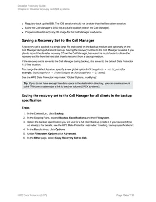 l Regularly back up the IDB. The IDB session should not be older than the file system session.
l Store the Cell Manager's SRD file at a safe location (not on the Cell Manager).
l Prepare a disaster recovery OS image for the Cell Manager in advance.
Saving a Recovery Set to the Cell Manager
A recovery set is packed in a single large file and stored on the backup medium and optionally on the
Cell Manager during a full client backup. Saving the recovery set file to the Cell Manager is useful if you
plan to record the disaster recovery CD on the Cell Manager, because it is much faster to obtain the
recovery set file from the hard disk than to restore it from a backup medium.
If the recovery set is saved to the Cell Manager during backup, it is saved to the default Data Protector
P1S files location.
To change the default location, specify a new global option EADRImagePath = valid_path (for
example, EADRImagePath = /home/images or EADRImagePath = C:temp).
See the HPE Data Protector Help index: “Global Options, modifying”.
Tip: If you do not have enough free disk space in the destination directory, you can create a mount
point (Windows systems) or a link to another volume (UNIX systems).
Saving the recovery set to the Cell Manager for all clients in the backup
specification
Steps
1. In the Context List, click Backup.
2. In the Scoping Pane, expand Backup Specifications and then Filesystem.
3. Select the backup specification you will use for a full client backup (create it if you have not done
so already). For details, see the HPE Data Protector Help index: “creating, backup specifications”.
4. In the Results Area, click Options.
5. Under Filesystem Options click Advanced.
6. In the Other page, select Copy Recovery Set to disk.
Disaster Recovery Guide
Chapter 4: Disaster recovery on UNIX systems
HPE Data Protector (9.07) Page 104 of 138
 
