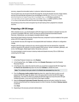 recovery, prepare the removable medium in advance, before the disaster occurs.
The encryption keys are not part of the DR OS image file. During the disaster recovery image creation,
the keys are automatically exported to the Cell Manager to the file Data_Protector_program_
dataConfigServerexportkeysDR-ClientName-keys.csv (Windows systems) or
/var/opt/omni/server/export/keys/DR-ClientName-keys.csv (UNIX systems), where
ClientName is the name of the client for which the image is being created.
Ensure that you have the correct encryption key for each backup that is prepared for a disaster
recovery.
Preparing a DR OS image
After a disaster occurs, you should prepare a DR OS image to be recorded on a disaster recovery CD
or saved to a bootable USB drive, which can then be used for Enhanced Automated Disaster
Recovery. Alternatively, you can prepare a bootable network image.
Note that the Data Protector Automatic Disaster Recovery component must be installed on the system
where a DR OS image will be prepared.
A new disaster recovery OS image has to be prepared after each hardware, software or configuration
change.
Prepare a DR OS image in advance for any critical systems that must be restored first, especially
systems required for the network to function properly (DNS servers, domain controllers, gateways, and
so on), Cell Managers, Media Agent clients, file servers, and so on.
It is recommended to restrict access to backup media and disaster recovery CDs or USB drives
containing the OS image.
Steps
1. In the Data Protector Context List, click Restore.
2. In the Scoping Pane, click Tasks, and then click Disaster Recovery to start the Disaster
Recovery Wizard.
3. In the Results Area, select the client for which you would like to prepare the DR OS image from
the Host to be recovered drop down list and click Validate to validate the client.
Note: The validated client gets added to the Host to be recovered drop down list.
4. From the Recovery media creation host drop down list, select the client on which you will
prepare the DR OS image. By default, this is the same client for which the DR OS image is
prepared for. The client on which you prepare the DR OS image must have the same OS type
installed (Windows, Linux) and must have a Disk Agent installed.
5. Keep the Enhanced Automated Disaster Recovery selected and select whether the volume
recovery set will be built from a backup session or a list of volumes. By default, Backup session
is selected.
Click Next.
6. Depending on the recovery set build method select:
Disaster Recovery Guide
Chapter 4: Disaster recovery on UNIX systems
HPE Data Protector (9.07) Page 106 of 138
 