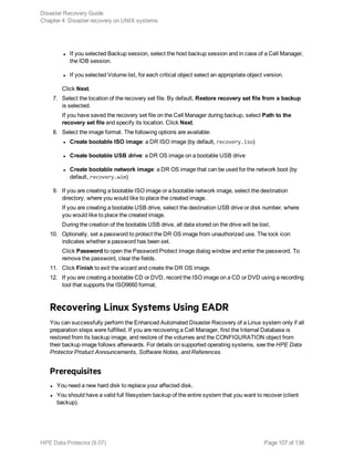 l If you selected Backup session, select the host backup session and in case of a Cell Manager,
the IDB session.
l If you selected Volume list, for each critical object select an appropriate object version.
Click Next.
7. Select the location of the recovery set file. By default, Restore recovery set file from a backup
is selected.
If you have saved the recovery set file on the Cell Manager during backup, select Path to the
recovery set file and specify its location. Click Next.
8. Select the image format. The following options are available:
l Create bootable ISO image: a DR ISO image (by default, recovery.iso)
l Create bootable USB drive: a DR OS image on a bootable USB drive
l Create bootable network image: a DR OS image that can be used for the network boot (by
default, recovery.wim)
9. If you are creating a bootable ISO image or a bootable network image, select the destination
directory, where you would like to place the created image.
If you are creating a bootable USB drive, select the destination USB drive or disk number, where
you would like to place the created image.
During the creation of the bootable USB drive, all data stored on the drive will be lost.
10. Optionally, set a password to protect the DR OS image from unauthorized use. The lock icon
indicates whether a password has been set.
Click Password to open the Password Protect Image dialog window and enter the password. To
remove the password, clear the fields.
11. Click Finish to exit the wizard and create the DR OS image.
12. If you are creating a bootable CD or DVD, record the ISO image on a CD or DVD using a recording
tool that supports the ISO9660 format.
Recovering Linux Systems Using EADR
You can successfully perform the Enhanced Automated Disaster Recovery of a Linux system only if all
preparation steps were fulfilled. If you are recovering a Cell Manager, first the Internal Database is
restored from its backup image, and restore of the volumes and the CONFIGURATION object from
their backup image follows afterwards. For details on supported operating systems, see the HPE Data
Protector Product Announcements, Software Notes, and References.
Prerequisites
l You need a new hard disk to replace your affected disk.
l You should have a valid full filesystem backup of the entire system that you want to recover (client
backup).
Disaster Recovery Guide
Chapter 4: Disaster recovery on UNIX systems
HPE Data Protector (9.07) Page 107 of 138
 