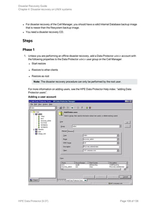l For disaster recovery of the Cell Manager, you should have a valid Internal Database backup image
that is newer than the filesystem backup image.
l You need a disaster recovery CD.
Steps
Phase 1
1. Unless you are performing an offline disaster recovery, add a Data Protector admin account with
the following properties to the Data Protector admin user group on the Cell Manager:
l Start restore
l Restore to other clients
l Restore as root
Note: The disaster recovery procedure can only be performed by the root user.
For more information on adding users, see the HPE Data Protector Help index: “adding Data
Protector users”.
Adding a user account
Disaster Recovery Guide
Chapter 4: Disaster recovery on UNIX systems
HPE Data Protector (9.07) Page 108 of 138
 