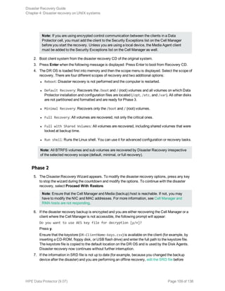 Note: If you are using encrypted control communication between the clients in a Data
Protector cell, you must add the client to the Security Exceptions list on the Cell Manager
before you start the recovery. Unless you are using a local device, the Media Agent client
must be added to the Security Exceptions list on the Cell Manager as well.
2. Boot client system from the disaster recovery CD of the original system.
3. Press Enter when the following message is displayed: Press Enter to boot from Recovery CD.
4. The DR OS is loaded first into memory and then the scope menu is displayed. Select the scope of
recovery. There are four different scopes of recovery and two additional options:
l Reboot: Disaster recovery is not performed and the computer is restarted.
l Default Recovery: Recovers the /boot and / (root) volumes and all volumes on which Data
Protector installation and configuration files are located (/opt, /etc, and /var). All other disks
are not partitioned and formatted and are ready for Phase 3.
l Minimal Recovery: Recovers only the /boot and / (root) volumes.
l Full Recovery: All volumes are recovered, not only the critical ones.
l Full with Shared Volumes: All volumes are recovered, including shared volumes that were
locked at backup time.
l Run shell: Runs the Linux shell. You can use it for advanced configuration or recovery tasks.
Note: All BTRFS volumes and sub volumes are recovered by Disaster Recovery irrespective
of the selected recovery scope (default, minimal, or full recovery).
Phase 2
5. The Disaster Recovery Wizard appears. To modify the disaster recovery options, press any key
to stop the wizard during the countdown and modify the options. To continue with the disaster
recovery, select Proceed With Restore.
Note: Ensure that the Cell Manager and Media (backup) host is reachable. If not, you may
have to modify the NIC and MAC addresses. For more information, see Cell Manager and
RMA hosts are not responding.
6. If the disaster recovery backup is encrypted and you are either recovering the Cell Manager or a
client where the Cell Manager is not accessible, the following prompt will appear:
Do you want to use AES key file for decryption [y/n]?
Press y.
Ensure that the keystore (DR-ClientName-keys.csv) is available on the client (for example, by
inserting a CD-ROM, floppy disk, or USB flash drive) and enter the full path to the keystore file.
The keystore file is copied to the default location on the DR OS and is used by the Disk Agents.
Disaster recovery now continues without further interruption.
7. If the information in SRD file is not up to date (for example, because you changed the backup
device after the disaster) and you are performing an offline recovery, edit the SRD file before
Disaster Recovery Guide
Chapter 4: Disaster recovery on UNIX systems
HPE Data Protector (9.07) Page 109 of 138
 