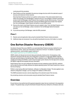 continuing with this procedure.
8. Data Protector will then reestablish the previous storage structure within the selected scope of
recovery and restore all critical volumes.
Note that Data Protector will first try to perform online restore. If the online restore fails for any
reason (for example, the Cell Manager or network service is not available or firewall is preventing
access to the Cell Manager), Data Protector tries to perform remote offline recovery. If even the
remote offline restore fails (for example, because the Media Agent host accepts only requests
from the Cell Manager), Data Protector will perform a local offline restore.
9. Remove the client’s local Data Protector account created in step 1 from the Data Protector admin
user group on the Cell Manager, unless it existed on the Cell Manager before the disaster
recovery.
10. If you are recovering a Cell Manager, make the IDB consistent.
Phase 3
11. Restore user and application data using the standard Data Protector restore procedure.
12. Additional steps are necessary if you are performing disaster recovery of all nodes in a cluster.
One Button Disaster Recovery (OBDR)
One Button Disaster Recovery (OBDR) is an automated Data Protector recovery method for Linux
Data Protector clients, where user intervention is reduced to minimum. For details on supported
operating systems, see the latest support matrices at
http://support.openview.hp.com/selfsolve/manuals.
OBDR collects all relevant environment data automatically at backup time. During backup, data
required for temporary DR OS setup and configuration is packed in a single large OBDR image file
(recovery set) and stored on the backup tape. When a disaster occurs, OBDR device (backup device,
capable of emulating CD-ROM) is used to boot the target system directly from the tape which contains
the OBDR image file with disaster recovery information.
Data Protector then runs and configures the disaster recovery operating system (DR OS), partitions
and formats the disks and finally restores the original operating system with Data Protector as it was at
the time of backup.
Perform a new backup after each hardware, software or configuration change. This also applies to any
network configuration changes, such as change of IP address or DNS server.
The OBDR procedure recovers volumes depending on the selected scope of the recovery.
Any remaining volumes can be recovered using the standard Data Protector restore.
Overview
Ensure that you have performed all the general preparation steps that are mentioned in the preparation
chapter. The general steps using the One Button Disaster Recovery method for a Windows client are:
Disaster Recovery Guide
Chapter 4: Disaster recovery on UNIX systems
HPE Data Protector (9.07) Page 110 of 138
 