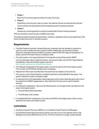1. Phase 1
Boot from the recovery tape and select the scope of recovery.
2. Phase 2
Depending on the recovery scope you select, the selected volumes are automatically restored.
Critical volumes (the boot partition and the operating system) are always restored.
3. Phase 3
Restore any remaining partitions using the standard Data Protector restore procedure.
HPE recommends to restrict access to OBDR boot media.
The following sections explain the requirements, limitations, preparation and recovery pertaining to One
Button Disaster Recovery on Windows systems.
Requirements
l The Data Protector Automatic Disaster Recovery component must be installed on systems for
which you want to enable recovery using this method. Additionally, the Automatic Disaster
Recovery component must be installed on systems where the DR OS image will be prepared. For
details, see the HPE Data Protector Installation Guide.
l The client system must support booting from the tape device that will be used for OBDR.
For more information about supported systems, devices and media, see the HPE Tape Hardware
Compatibility Table and the latest support matrices at
http://support.openview.hp.com/selfsolve/manuals.
l The hardware configuration of the target system must be the same as that of the original system.
This includes the SCSI BIOS settings (sector remapping).
l Replacement disks have to be attached to the same host bus adapter on the same bus.
l The volume on which Data Protector is installed should have at least 800 MB of free space. This
space is required to create a temporary image.
l A media pool with a Non-appendable media usage policy and a Loose media allocation policy has to
be created for the OBDR capable device. Only media from this pool can be used for disaster
recovery.
l In a SAN boot configuration, make sure the following items on the target system are identical to the
ones on the original system:
l The local HBA's BIOS parameters
l The SAN disks LUN numbers
l In multipath SAN disk configurations, the LUNs and WWIDs of the target system disks must be
identical to the ones on the original system.
Limitations
l One Button Disaster Recovery (OBDR) is not available for Data Protector Cell Managers.
l A One Button Disaster Recovery backup session can only be run for one selected client or Cell
Manager on the same OBDR device at a time. This has to be done on a single, locally-attached
Disaster Recovery Guide
Chapter 4: Disaster recovery on UNIX systems
HPE Data Protector (9.07) Page 111 of 138
 