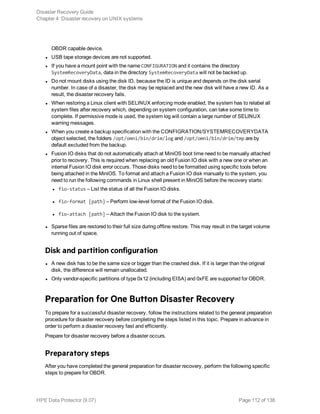 OBDR capable device.
l USB tape storage devices are not supported.
l If you have a mount point with the name CONFIGURATION and it contains the directory
SystemRecoveryData, data in the directory SystemRecoveryData will not be backed up.
l Do not mount disks using the disk ID, because the ID is unique and depends on the disk serial
number. In case of a disaster, the disk may be replaced and the new disk will have a new ID. As a
result, the disaster recovery fails.
l When restoring a Linux client with SELINUX enforcing mode enabled, the system has to relabel all
system files after recovery which, depending on system configuration, can take some time to
complete. If permissive mode is used, the system log will contain a large number of SELINUX
warning messages.
l When you create a backup specification with the CONFIGRATION/SYSTEMRECOVERYDATA
object selected, the folders /opt/omni/bin/drim/log and /opt/omni/bin/drim/tmp are by
default excluded from the backup.
l Fusion IO disks that do not automatically attach at MiniOS boot time need to be manually attached
prior to recovery. This is required when replacing an old Fusion IO disk with a new one or when an
internal Fusion IO disk error occurs. Those disks need to be formatted using specific tools before
being attached in the MiniOS. To format and attach a Fusion IO disk manually to the system, you
need to run the following commands in Linux shell present in MiniOS before the recovery starts:
l fio-status – List the status of all the Fusion IO disks.
l fio-format [path] – Perform low-level format of the Fusion IO disk.
l fio-attach [path] – Attach the Fusion IO disk to the system.
l Sparse files are restored to their full size during offline restore. This may result in the target volume
running out of space.
Disk and partition configuration
l A new disk has to be the same size or bigger than the crashed disk. If it is larger than the original
disk, the difference will remain unallocated.
l Only vendor-specific partitions of type 0x12 (including EISA) and 0xFE are supported for OBDR.
Preparation for One Button Disaster Recovery
To prepare for a successful disaster recovery, follow the instructions related to the general preparation
procedure for disaster recovery before completing the steps listed in this topic. Prepare in advance in
order to perform a disaster recovery fast and efficiently.
Prepare for disaster recovery before a disaster occurs.
Preparatory steps
After you have completed the general preparation for disaster recovery, perform the following specific
steps to prepare for OBDR.
Disaster Recovery Guide
Chapter 4: Disaster recovery on UNIX systems
HPE Data Protector (9.07) Page 112 of 138
 