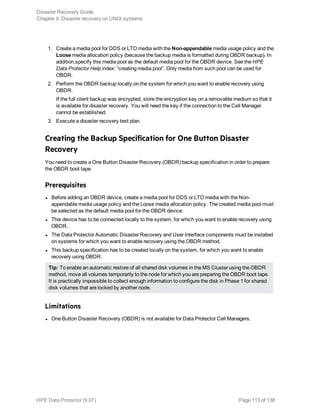 1. Create a media pool for DDS or LTO media with the Non-appendable media usage policy and the
Loose media allocation policy (because the backup media is formatted during OBDR backup). In
addition,specify this media pool as the default media pool for the OBDR device. See the HPE
Data Protector Help index: “creating media pool”. Only media from such pool can be used for
OBDR.
2. Perform the OBDR backup locally on the system for which you want to enable recovery using
OBDR.
If the full client backup was encrypted, store the encryption key on a removable medium so that it
is available for disaster recovery. You will need the key if the connection to the Cell Manager
cannot be established.
3. Execute a disaster recovery test plan.
Creating the Backup Specification for One Button Disaster
Recovery
You need to create a One Button Disaster Recovery (OBDR) backup specification in order to prepare
the OBDR boot tape.
Prerequisites
l Before adding an OBDR device, create a media pool for DDS or LTO media with the Non-
appendable media usage policy and the Loose media allocation policy. The created media pool must
be selected as the default media pool for the OBDR device.
l This device has to be connected locally to the system, for which you want to enable recovery using
OBDR.
l The Data Protector Automatic Disaster Recovery and User Interface components must be installed
on systems for which you want to enable recovery using the OBDR method.
l This backup specification has to be created locally on the system, for which you want to enable
recovery using OBDR.
Tip: To enable an automatic restore of all shared disk volumes in the MS Cluster using the OBDR
method, move all volumes temporarily to the node for which you are preparing the OBDR boot tape.
It is practically impossible to collect enough information to configure the disk in Phase 1 for shared
disk volumes that are locked by another node.
Limitations
l One Button Disaster Recovery (OBDR) is not available for Data Protector Cell Managers.
Disaster Recovery Guide
Chapter 4: Disaster recovery on UNIX systems
HPE Data Protector (9.07) Page 113 of 138
 