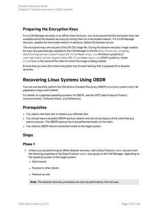 Preparing the Encryption Keys
For a Cell Manager recovery or an offline client recovery, you must ensure that the encryption keys are
available during the disaster recovery by storing them on a removable medium. For a Cell Manager
recovery, prepare the removable medium in advance, before the disaster occurs.
The encryption keys are not part of the DR OS image file. During the disaster recovery image creation,
the keys are automatically exported to the Cell Manager to the file Data_Protector_program_
dataConfigServerexportkeysDR-ClientName-keys.csv (Windows systems) or
/var/opt/omni/server/export/keys/DR-ClientName-keys.csv (UNIX systems), where
ClientName is the name of the client for which the image is being created.
Ensure that you have the correct encryption key for each backup that is prepared for a disaster
recovery.
Recovering Linux Systems Using OBDR
You can successfully perform the One Button Disaster Recovery (OBDR) of a Linux system only if all
preparation steps were fulfilled.
For details on supported operating systems for OBDR, see the HPE Data Protector Product
Announcements, Software Notes, and References.
Prerequisites
l You need a new hard disk to replace your affected disk.
l You should have a bootable OBDR backup medium with all critical objects of the client that you
want to recover. The OBDR backup has to be performed locally on the client.
l You need an OBDR device connected locally to the target system.
Steps
Phase 1
1. Unless you are performing an offline disaster recovery, add a Data Protector admin account with
the following properties to the Data Protector admin user group on the Cell Manager, depending on
the operating system of the target system:
l Start restore
l Restore to other clients
l Restore as root
Note: The disaster recovery procedure can only be performed by the root user.
Disaster Recovery Guide
Chapter 4: Disaster recovery on UNIX systems
HPE Data Protector (9.07) Page 115 of 138
 