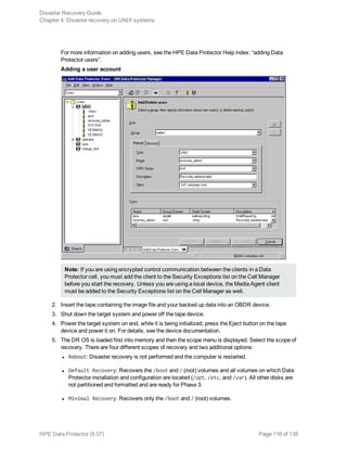 For more information on adding users, see the HPE Data Protector Help index: “adding Data
Protector users”.
Adding a user account
Note: If you are using encrypted control communication between the clients in a Data
Protector cell, you must add the client to the Security Exceptions list on the Cell Manager
before you start the recovery. Unless you are using a local device, the Media Agent client
must be added to the Security Exceptions list on the Cell Manager as well.
2. Insert the tape containing the image file and your backed up data into an OBDR device.
3. Shut down the target system and power off the tape device.
4. Power the target system on and, while it is being initialized, press the Eject button on the tape
device and power it on. For details, see the device documentation.
5. The DR OS is loaded first into memory and then the scope menu is displayed. Select the scope of
recovery. There are four different scopes of recovery and two additional options:
l Reboot: Disaster recovery is not performed and the computer is restarted.
l Default Recovery: Recovers the /boot and / (root) volumes and all volumes on which Data
Protector installation and configuration are located (/opt, /etc, and /var). All other disks are
not partitioned and formatted and are ready for Phase 3.
l Minimal Recovery: Recovers only the /boot and / (root) volumes.
Disaster Recovery Guide
Chapter 4: Disaster recovery on UNIX systems
HPE Data Protector (9.07) Page 116 of 138
 