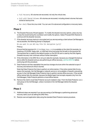 l Full Recovery: All volumes are recovered, not only the critical ones.
l Full with Shared Volumes: All volumes are recovered, including shared volumes that were
locked at backup time.
l Run shell: Runs the Linux shell. You can use it for advanced configuration or recovery tasks.
Phase 2
6. The Disaster Recovery Wizard appears. To modify the disaster recovery options, press any key
to stop the wizard during the countdown and modify the options. Select Proceed With Restore to
continue with the disaster recovery.
7. If the disaster recovery backup is encrypted and you are recovering a client whose Cell Manager is
not accessible, the following prompt is displayed:
Do you want to use AES key file for decryption [y/n]?
Press y.
Ensure that the keystore (DR-ClientName-keys.csv) is available on the client (for example, by
inserting a CD-ROM, floppy disk, or USB flash drive) and enter the full path to the keystore file.
The keystore file is copied to the default location on the DR OS and is used by the Disk Agents.
Disaster recovery now continues without further interruption.
8. If the information in the SRD file is not up to date (for example, because you changed the backup
device after the disaster) and you are performing an offline recovery, edit the SRD file before
continuing with this procedure.
9. Data Protector will then reestablish the previous storage structure within the selected scope of
recovery and restore all critical volumes.
Note that Data Protector first tries to perform an online restore. If the online restore fails for any
reason (for example, the Cell Manager or network service is not available or firewall is preventing
access to the Cell Manager) Data Protector tries to perform remote offline recovery. If the remote
offline restore fails (for example, because the Media Agent host accepts requests only from the
Cell Manager), Data Protector performs a local offline restore.
10. Remove the client’s local Data Protector account created in step 1 from the Data Protector admin
user group on the Cell Manager, unless it existed on the Cell Manager before the disaster
recovery.
Phase 3
11. Additional steps are required if you are recovering a Cell Manager or performing advanced
recovery tasks (such as editing the SRD files).
12. Restore user and application data using the standard Data Protector restore procedure.
Disaster Recovery Guide
Chapter 4: Disaster recovery on UNIX systems
HPE Data Protector (9.07) Page 117 of 138
 
