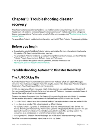 Chapter 5: Troubleshooting disaster
recovery
This chapter contains descriptions of problems you might encounter while performing a disaster recovery.
You can start with problems connected to a particular disaster recovery method and continue with general
disaster recovery problems. For information where to find the error messages, see "Troubleshooting disaster
recovery" above.
For general Data Protector troubleshooting information, see the HPE Data Protector Troubleshooting Guidee.
Before you begin
l Ensure that the latest official Data Protector patches are installed. For more information on how to verify
this, see the HPE Data Protector Help index: “patches”.
l For general Data Protector limitations, as well as known problems and workarounds, see the HPE Data
Protector Product Announcements, Software Notes, and References.
l For an up-to-date list of supported versions, platforms, and other information, see
http://support.openview.hp.com/selfsolve/manuals.
Troubleshooting Automatic Disaster Recovery
The AUTODR.log file
Automatic Disaster Recovery includes two disaster recovery methods: EADR and OBDR. Messages
relevant to these methods are logged in the AUTODR.log file, located in the default Data Protector temporary
files directory. You should inspect it if an error has occurred.
AUTODR.log logs many different messages, mostly for development and support purposes. Only some of
them are relevant to you and indicate that an error has occurred. These error messages are usually logged at
the end of the log file with a traceback appended.
There are four levels of messages (note that they do not correspond to the same report levels for messages
that are reported at the end of a backup session in the Data Protector GUI) in the AUTODR.log file:
l Critical error: the error is so serious that the backup of the object cannot continue and will be aborted.
l Error: there is an error but if it is critical, depends on different factors.
For example, AUTODR.log reports an error that some driver has not been included in the DR OS. The
missing driver may be the reason why the recovered system is not operational after the recovery. This can
also result in some non-critical service not to be running after the boot of the operating system. The
seriousness of an error depends on which driver has not been backed up.
l Warning and Info: These are not error messages and usually do not mean that anything is wrong.
Two of the most common messages stated in the AUTODR.log file are:
HPE Data Protector (9.07) Page 118 of 138
 