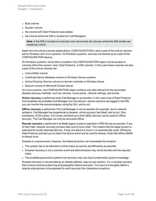 l Boot volume
l System volume
l the volume with Data Protector executables
l the volume where the IDB is located (for Cell Managers)
Note: If the IDB is located on more than one volume then all volumes where the IDB resides are
treated as critical.
Apart from the critical volumes stated above, CONFIGURATION is also a part of the critical volumes
set for Windows and Linux systems. On Windows systems, services are backed up as a part of the
CONFIGURATION backup.
On Windows systems, some items included in the CONFIGURATION object can be located on
volumes other than system, boot, Data Protector, or IDB volumes. In this case these volumes are also
a part of the critical volumes set:
l User profiles volume
l Certificate Server database volume on Windows Server systems
l Active Directory Service volume on domain controller on Windows Sever
l Quorum volume on Microsoft Cluster Server
On Linux systems, the CONFIGURATION object contains only data relevant for the automated
disaster recovery methods, such as volumes, mount points, network settings, and similar.
Online recovery is performed when Cell Manager is accessible. In this case most of Data Protector
functionalities are available (Cell Manager runs the session, restore sessions are logged in the IDB,
you can monitor the restore progress using the GUI, and so on).
Offline recovery is performed if the Cell Manager is not accessible (for example, due to network
problems, Cell Manager has experienced a disaster, online recovery has failed, and so on). Only
standalone, SCSI Library, File Library and Backup to Disk (B2D) devices can be used for offline
recovery. The Cell Manager can only be recovered offline.
Remote recovery is performed if all Media Agent systems specified in SRD file are accessible. If any
of them fails, disaster recovery process fails over to local mode. This means that the target system is
searched for locally attached devices. If only one device is found, it is automatically used. Otherwise
Data Protector prompts you to select the device which will be used for restore. Note that offline OBDR
is always local.
Disaster is a severe event, however, the following factors can exacerbate the situation:
l The system has to be returned to online status as quickly and efficiently as possible.
l Disaster recovery is not a common event and administrators may not be familiar with the required
steps.
l The available personnel to perform the recovery may only have fundamental system knowledge.
Disaster recovery is not provided as an already-defined, easy-to-use solution. It is a complex process
that involves extensive planning and preparation before execution. You have to thoroughly define a
step-by-step process to be prepared for swift recovery from disastrous situations.
Disaster Recovery Guide
Chapter 1: Introduction
HPE Data Protector (9.07) Page 12 of 138
 