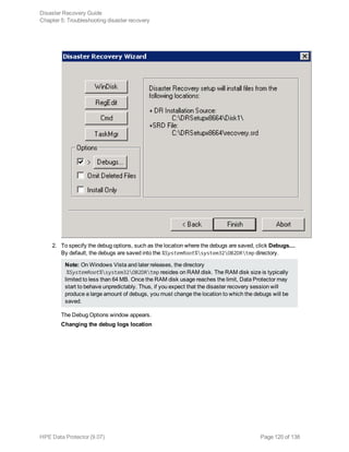 2. To specify the debug options, such as the location where the debugs are saved, click Debugs....
By default, the debugs are saved into the %SystemRoot%system32OB2DRtmp directory.
Note: On Windows Vista and later releases, the directory
%SystemRoot%system32OB2DRtmp resides on RAM disk. The RAM disk size is typically
limited to less than 64 MB. Once the RAM disk usage reaches the limit, Data Protector may
start to behave unpredictably. Thus, if you expect that the disaster recovery session will
produce a large amount of debugs, you must change the location to which the debugs will be
saved.
The Debug Options window appears.
Changing the debug logs location
Disaster Recovery Guide
Chapter 5: Troubleshooting disaster recovery
HPE Data Protector (9.07) Page 120 of 138
 