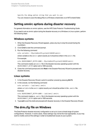 Specify the debug option string that you want to use:
You can choose to save the debug files to a Windows shared disk or an NFS shared folder.
Setting omnirc options during disaster recovery
For general information on omnirc options, see the HPE Data Protector Troubleshooting Guide.
If you need to set an omnirc option during the disaster recovery on a Windows or Linux system, perform
the following steps:
Windows systems
1. When the Disaster Recovery Wizard appears, press any key to stop the wizard during the
countdown.
2. Click Cmd to start the command prompt.
3. Run the following command:
echo variable > %SystemRoot%system32OB2DRomnirc
where variable is the omnirc option exactly as it should be written in the omnirc file.
For example:
echo OB2RECONNECT_RETRY=1000 > %SystemRoot%system32OB2DRomnirc
This command creates an omnirc file in the disaster recovery operating system with the
OB2RECONNECT_RETRY option set to 1000 seconds.
4. Close the command prompt and click Next in the Disaster Recovery Wizard to proceed with
disaster recovery.
Linux systems
1. In the Disaster Recovery Wizard, switch to another console by pressing Alt F3.
2. In the console, run the following command:
echo variable > /opt/omni/.omnirc
where variable is the omnirc option exactly as it should be written in the .omnirc file.
Example:
echo OB2RECONNECT_RETRY=1000 > /opt/omni/.omnirc
This command creates a .omnirc file in the disaster recovery operating system with the
OB2RECONNECT_RETRY option set to 1000 seconds.
3. Type exit to exit the shell and proceed with disaster recovery in the Disaster Recovery Wizard.
The drm.cfg file on Windows
The Data Protector disaster recovery configuration is set up to cover a broad range of system
configurations. However, in some cases, these settings may not be the most appropriate, or you may
want to modify some of the settings in order to troubleshoot issues on your system.
Disaster Recovery Guide
Chapter 5: Troubleshooting disaster recovery
HPE Data Protector (9.07) Page 122 of 138
 