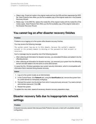 l Object copy: Export all media in the original media set from the IDB and then regenerate the SRD
file. Data Protector then offers you the first available copy of the original media set in the Disaster
Recovery Wizard.
l Media copy: In the SRD file, replace the media IDs of the original media with the media IDs of the
media copies. Data Protector then offers you the first available copy of the original media set in
the Disaster Recovery Wizard.
You cannot log on after disaster recovery finishes
Problem
Problems occur logging on to the system after disaster recovery finishes.
You may receive the following message:
The system cannot log you on to this domain, because the system’s computer
account in its primary domain is missing or the password on that account is
incorrect.
Such a message may be caused by one of the following reasons:
l After collecting all information for disaster recovery, you reinstalled Windows and added it into the
offending domain.
l After collecting all information for disaster recovery, you removed your system from the offending
domain and later added it into the same or some other domain.
In cases like this, Windows generates new system security information, which is incompatible with
information that is restored during disaster recovery.
Action
1. Log on to the system locally as an Administrator.
2. In the Control Panel, click Network and, using the Identification tab, remove the system from
its current domain to a temporary workgroup.
3. Reinsert the system into the domain from which it was previously removed. You need a domain
administrator password. Click OK.
4. Restart the system.
To update this new state, repeat all necessary disaster recovery preparation steps.
Disaster recovery fails due to inappropriate network
settings
Problem
A disaster recovery session fails because Data Protector recovers a client with unsuitable network
configuration.
Disaster Recovery Guide
Chapter 5: Troubleshooting disaster recovery
HPE Data Protector (9.07) Page 124 of 138
 