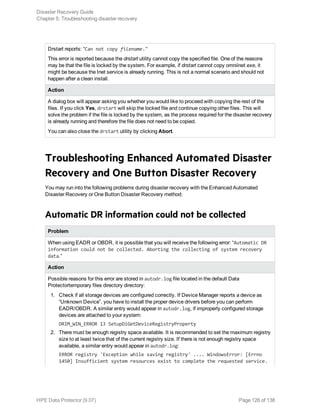 Drstart reports: “Can not copy filename."
This error is reported because the drstart utility cannot copy the specified file. One of the reasons
may be that the file is locked by the system. For example, if drstart cannot copy omniinet.exe, it
might be because the Inet service is already running. This is not a normal scenario and should not
happen after a clean install.
Action
A dialog box will appear asking you whether you would like to proceed with copying the rest of the
files. If you click Yes, drstart will skip the locked file and continue copying other files. This will
solve the problem if the file is locked by the system, as the process required for the disaster recovery
is already running and therefore the file does not need to be copied.
You can also close the drstart utility by clicking Abort.
Troubleshooting Enhanced Automated Disaster
Recovery and One Button Disaster Recovery
You may run into the following problems during disaster recovery with the Enhanced Automated
Disaster Recovery or One Button Disaster Recovery method:
Automatic DR information could not be collected
Problem
When using EADR or OBDR, it is possible that you will receive the following error: “Automatic DR
information could not be collected. Aborting the collecting of system recovery
data.”
Action
Possible reasons for this error are stored in autodr.log file located in the default Data
Protectortemporary files directory directory:
1. Check if all storage devices are configured correctly. If Device Manager reports a device as
“Unknown Device”, you have to install the proper device drivers before you can perform
EADR/OBDR. A similar entry would appear in autodr.log, if improperly configured storage
devices are attached to your system:
DRIM_WIN_ERROR 13 SetupDiGetDeviceRegistryProperty
2. There must be enough registry space available. It is recommended to set the maximum registry
size to at least twice that of the current registry size. If there is not enough registry space
available, a similar entry would appear in autodr.log:
ERROR registry 'Exception while saving registry' .... WindowsError: [Errno
1450] Insufficient system resources exist to complete the requested service.
Disaster Recovery Guide
Chapter 5: Troubleshooting disaster recovery
HPE Data Protector (9.07) Page 126 of 138
 