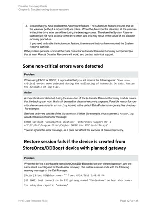 3. Ensure that you have enabled the Automount feature. The Automount feature ensures that all
the volumes (without a mountpoint) are online. When the Automount is disabled, all the volumes
without the drive letter are offline during the booting process. Therefore the System Reserve
partition will not have access to the drive letter, and this may result in the failure of the disaster
recovery procedure.
If you need to disable the Automount feature, then ensure that you have mounted the System
Reserve partition.
If the problem persists, uninstall the Data Protector Automatic Disaster Recovery component (so
that at least Manual Disaster Recovery will work) and contact technical support.
Some non-critical errors were detected
Problem
When using EADR or OBDR, it is possible that you will receive the following error: “Some non-
critical errors were detected during the collecting of Automatic DR data. Review
the Automatic DR log file.
Action
A non-critical error detected during the execution of the Automatic Disaster Recovery module means
that the backup can most likely still be used for disaster-recovery purposes. Possible reason for non-
critical errors are stored in autodr.log located in the default Data Protectortemporary files directory.
For example:
Services or drivers outside of the %SystemRoot% folder (for example, virus scanners). Autodr.log
would contain a similar error message:
ERROR safeboot 'unsupported location' 'intercheck support 06' 2
u'??D:Program FilesSophos SWEEP for NTicntst06.sys'.
You can ignore this error message, as it does not affect the success of disaster recovery.
Restore session fails if the device is created from
StoreOnce/DDBoost device with planned gateway
Problem
When the device is configured from StoreOnce/DD Boost device with planned gateway, and the
same client is configured for the disaster recovery, the restore session ends with the following
warning message on the Cell Manager:
[Major] From: RSM@<hostname> "" Time: 6/14/2016 2:48:49 PM
[61:3003] Lost connection to B2D gateway named "DeviceName" on host <hostname>
Ipc subsystem reports: "unknown"
Disaster Recovery Guide
Chapter 5: Troubleshooting disaster recovery
HPE Data Protector (9.07) Page 127 of 138
 