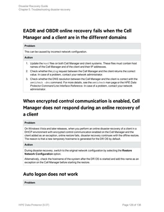 EADR and OBDR online recovery fails when the Cell
Manager and a client are in the different domains
Problem
This can be caused by incorrect network configuration.
Action
1. Update the host files on both Cell Manager and client systems. These files must contain host
names of the Cell Manager and of the client and their IP addresses.
2. Check whether the ping request between the Cell Manager and the client returns the correct
value. In case of a problem, contact your network administrator.
3. Check whether the DNS resolution between the Cell Manager and the client is correct with the
omnicheck -dns command. For more details, see the omnicheck man page or the HPE Data
Protector Command Line Interface Reference. In case of a problem, contact your network
administrator.
When encrypted control communication is enabled, Cell
Manager does not respond during an online recovery of
a client
Problem
On Windows Vista and later releases, when you perform an online disaster recovery of a client in a
DHCP environment with encrypted control communication enabled on the Cell Manager and the
client added as an exception, online restore fails, disaster recovery continues with the offline restore.
The reason is that a new temporary hostname is generated for the DR OS by default.
Action
During disaster recovery, switch to the original network configuration by selecting the Restore
Network Configuration option.
Alternatively, check the hostname of the system after the DR OS is started and add this name as an
exception on the Cell Manager before starting the restore.
Auto logon does not work
Problem
Disaster Recovery Guide
Chapter 5: Troubleshooting disaster recovery
HPE Data Protector (9.07) Page 129 of 138
 