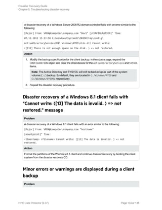 A disaster recovery of a Windows Server 2008 R2 domain controller fails with an error similar to the
following:
[Major] From: VRDA@computer.company.com "Dev1" [/CONFIGURATION]" Time:
07.12.2012 15:33:58 X:windowsSystem32OB2DRtmpconfig
ActiveDirectoryServiceD$ WindowsNTDSntds.dit Cannot write:
([112] There is not enough space on the disk. ) => not restored.
Action
1. Modify the backup specification for the client backup: in the source page, expand the
CONFIGURATION object and clear the checkboxes for the ActiveDirectoryService and SYSVOL
items.
Note: The Active Directory and SYSVOL will still be backed up as part of the system
volume (C:/) backup. By default, they are located in C:/Windows/NTDS and
C:/Windows/SYSVOL respectively.
2. Repeat the disaster recovery procedure.
Disaster recovery of a Windows 8.1 client fails with
"Cannot write: ([13] The data is invalid. ) => not
restored." message
Problem
A disaster recovery of a Windows 8.1 client fails with an error similar to the following:
[Major] From: VRDA@computer.company.com "hostname"
[mountpoint]" Time:
<timestamp> <filename> Cannot write: ([13] The data is invalid. ) => not
restored.
Action
Format the partitions of the Windows 8.1 client and continue disaster recovery by booting the client
system from the disaster recovery CD.
Minor errors or warnings are displayed during a client
backup
Problem
Disaster Recovery Guide
Chapter 5: Troubleshooting disaster recovery
HPE Data Protector (9.07) Page 133 of 138
 