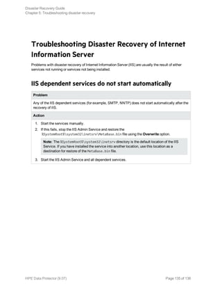Troubleshooting Disaster Recovery of Internet
Information Server
Problems with disaster recovery of Internet Information Server (IIS) are usually the result of either
services not running or services not being installed.
IIS dependent services do not start automatically
Problem
Any of the IIS dependent services (for example, SMTP, NNTP) does not start automatically after the
recovery of IIS.
Action
1. Start the services manually.
2. If this fails, stop the IIS Admin Service and restore the
%SystemRoot%system32inetsrvMetaBase.bin file using the Overwrite option.
Note: The %SystemRoot%system32inetsrv directory is the default location of the IIS
Service. If you have installed the service into another location, use this location as a
destination for restore of the MetaBase.bin file.
3. Start the IIS Admin Service and all dependent services.
Disaster Recovery Guide
Chapter 5: Troubleshooting disaster recovery
HPE Data Protector (9.07) Page 135 of 138
 