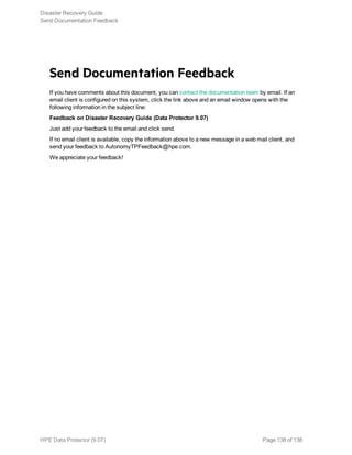 Send Documentation Feedback
If you have comments about this document, you can contact the documentation team by email. If an
email client is configured on this system, click the link above and an email window opens with the
following information in the subject line:
Feedback on Disaster Recovery Guide (Data Protector 9.07)
Just add your feedback to the email and click send.
If no email client is available, copy the information above to a new message in a web mail client, and
send your feedback to AutonomyTPFeedback@hpe.com.
We appreciate your feedback!
Disaster Recovery Guide
Send Documentation Feedback
HPE Data Protector (9.07) Page 138 of 138
 