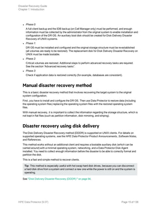 l Phase 0:
A full client backup and the IDB backup (on Cell Manager only) must be performed, and enough
information must be collected by the administrator from the original system to enable installation and
configuration of the DR OS. An auxiliary boot disk should be created for Disk Delivery Disaster
Recovery of UNIX systems.
l Phase 1:
DR OS must be installed and configured and the original storage structure must be re-established
(all volumes are ready to be restored). The replacement disk for Disk Delivery Disaster Recovery on
UNIX must be made bootable.
l Phase 2:
Critical volumes are restored. Additional steps to perform advanced recovery tasks are required.
See the section “Advanced recovery tasks”.
l Phase 3:
Check if application data is restored correctly (for example, databases are consistent).
Manual disaster recovery method
This is a basic disaster recovery method that involves recovering the target system to the original
system configuration.
First, you have to install and configure the DR OS. Then use Data Protector to restore data (including
the operating system files) replacing the operating system files with the restored operating system
files.
With manual recovery, it is important to collect the information regarding the storage structure, which is
not kept in flat files (such as partition information, disk mirroring, and striping).
Disaster recovery using disk delivery
The Disk Delivery Disaster Recovery method (DDDR) is supported on UNIX clients. For details on
supported operating systems, see the HPE Data Protector Product Announcements, Software Notes,
and References.
This method works without an additional client and requires a bootable auxiliary disk (which can be
carried around) with a minimal operating system, networking, and a Data Protector Disk Agent
installed. You need to collect enough information before the disaster to be able to correctly format and
partition the disk.
This is a fast and simple method to recover clients.
Tip: This method is especially useful with hot swap hard disk drives, because you can disconnect
a hard disk drive from a system and connect a new one while the power is still on and the system is
operating.
See "Disk Delivery Disaster Recovery (DDDR) " on page 94.
Disaster Recovery Guide
Chapter 1: Introduction
HPE Data Protector (9.07) Page 15 of 138
 